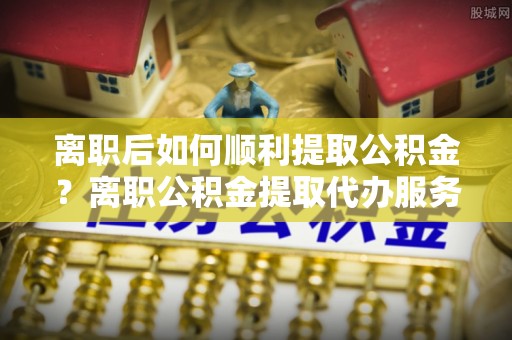 湄潭离职后如何顺利提取公积金？离职公积金提取代办服务帮你搞定！