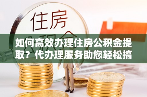 湄潭如何高效办理住房公积金提取？代办理服务助您轻松搞定