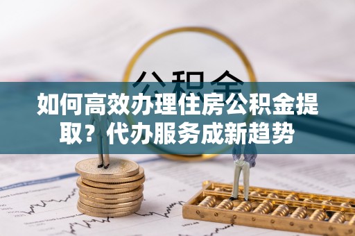 湄潭如何高效办理住房公积金提取？代办服务成新趋势